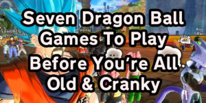 7 Dragon Ball Games To Play Before You’re All Old And Cranky